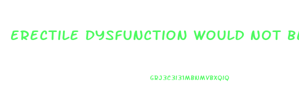 Erectile Dysfunction Would Not Be Characterized As The Inability To