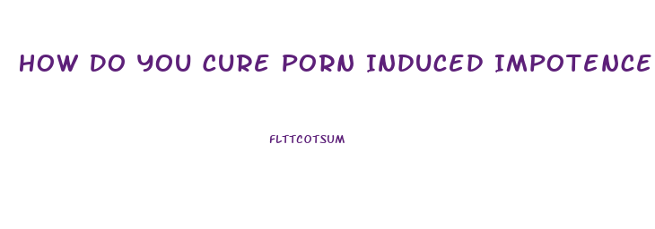 How Do You Cure Porn Induced Impotence