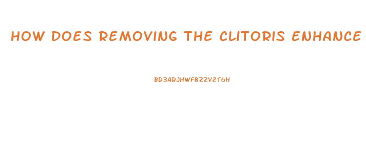 How Does Removing The Clitoris Enhance Male Pleasure