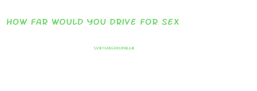 How Far Would You Drive For Sex