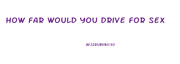 How Far Would You Drive For Sex