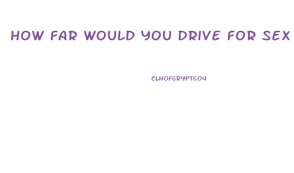 How Far Would You Drive For Sex