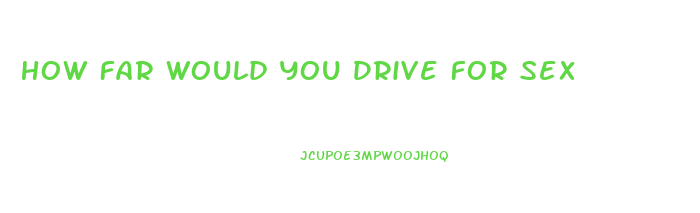 How Far Would You Drive For Sex