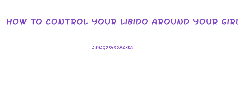 How To Control Your Libido Around Your Girlfriend