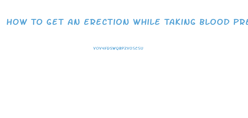 How To Get An Erection While Taking Blood Pressure And Heart Pills