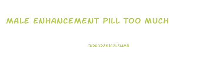 Male Enhancement Pill Too Much