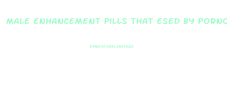 Male Enhancement Pills That Esed By Pornographics