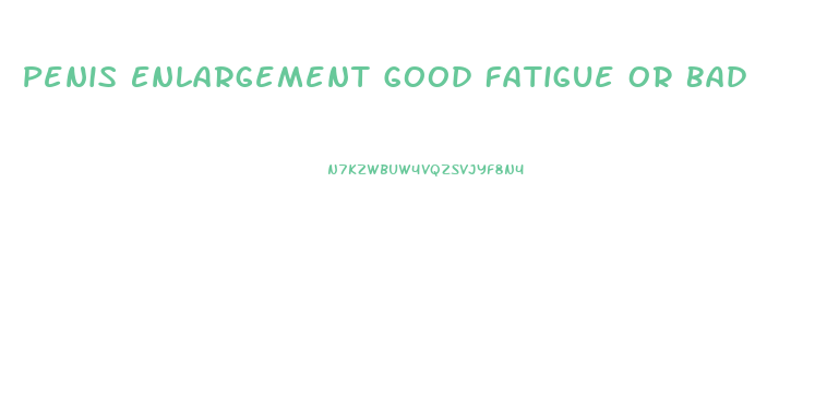 Penis Enlargement Good Fatigue Or Bad