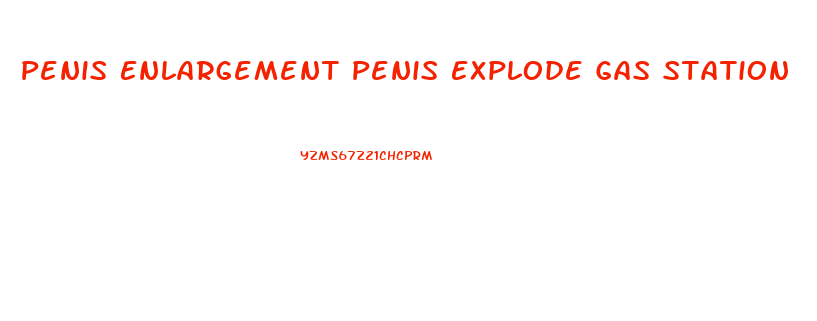 Penis Enlargement Penis Explode Gas Station