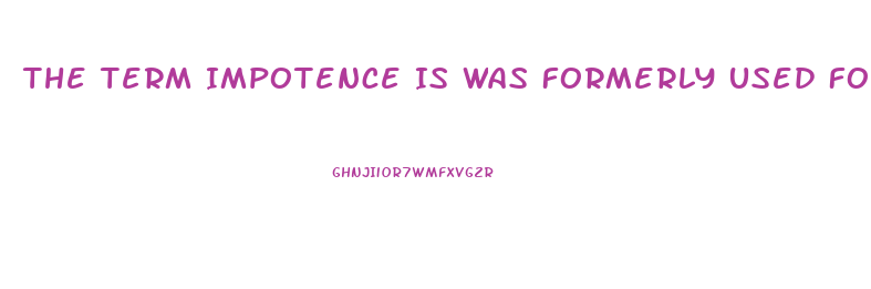 The Term Impotence Is Was Formerly Used For What Sexual Dysfunction