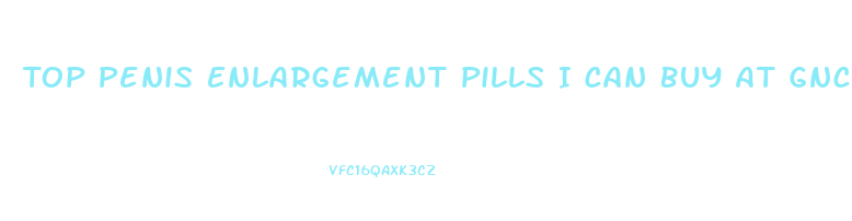 Top Penis Enlargement Pills I Can Buy At Gnc