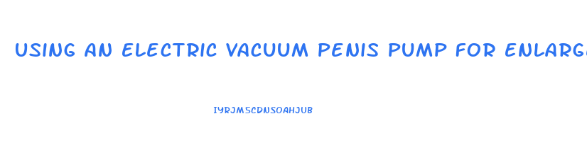 Using An Electric Vacuum Penis Pump For Enlargement