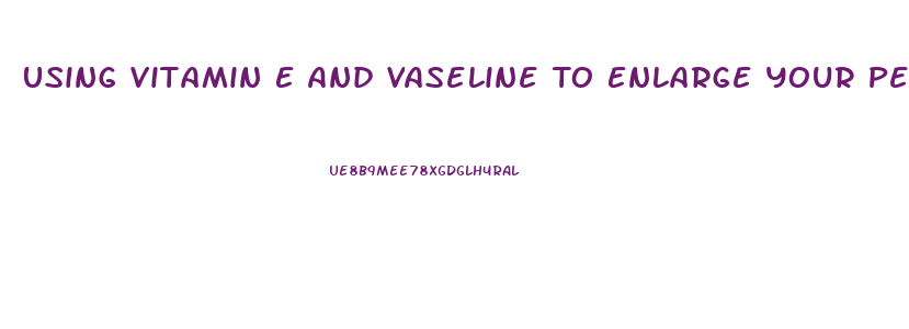 Using Vitamin E And Vaseline To Enlarge Your Penis