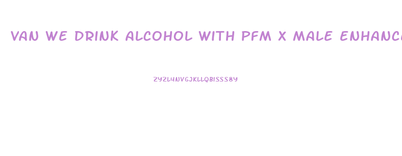 Van We Drink Alcohol With Pfm X Male Enhancement Tablet