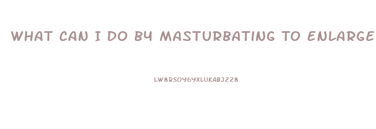 What Can I Do B4 Masturbating To Enlarge My Penis