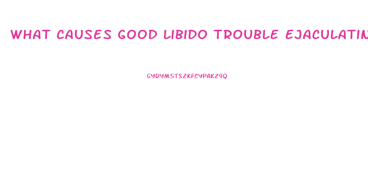 What Causes Good Libido Trouble Ejaculating