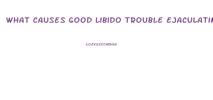 What Causes Good Libido Trouble Ejaculating