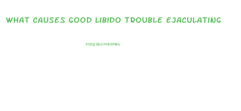 What Causes Good Libido Trouble Ejaculating