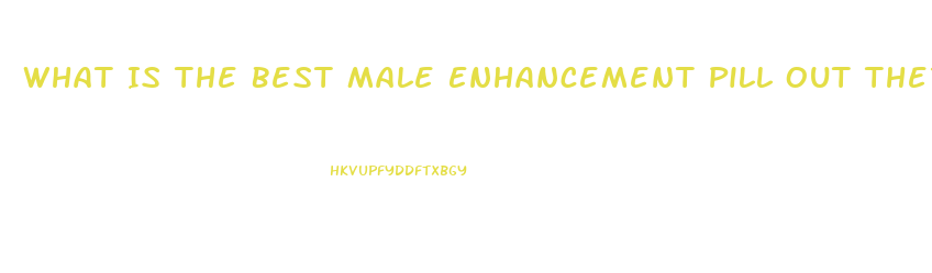 What Is The Best Male Enhancement Pill Out There