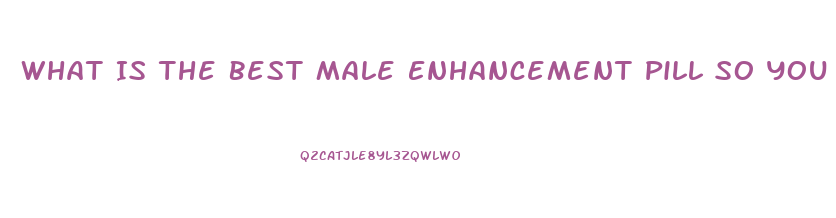 What Is The Best Male Enhancement Pill So You Can Go Harder