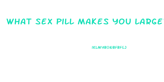 What Sex Pill Makes You Larger