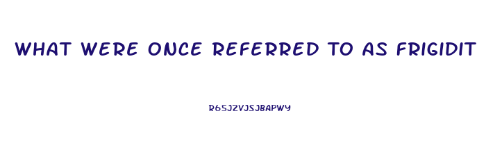 What Were Once Referred To As Frigidity And Impotence Are Dysfunctions That Occur During The