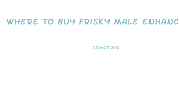 Where To Buy Frisky Male Enhancement Pill