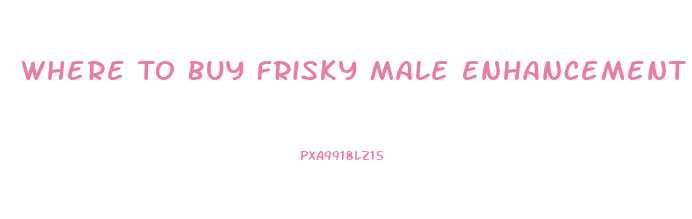 Where To Buy Frisky Male Enhancement Pill