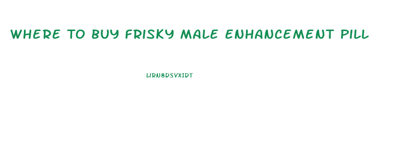 Where To Buy Frisky Male Enhancement Pill