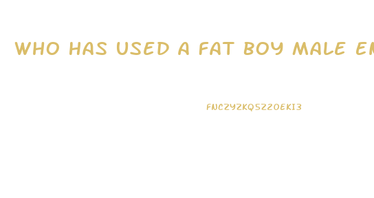 Who Has Used A Fat Boy Male Enhancement