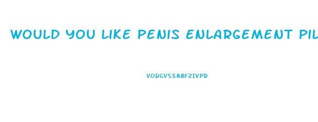 Would You Like Penis Enlargement Pill