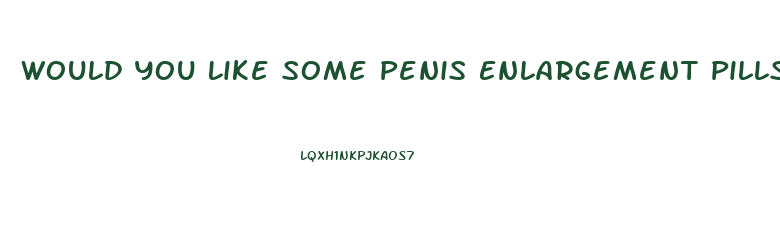 Would You Like Some Penis Enlargement Pills