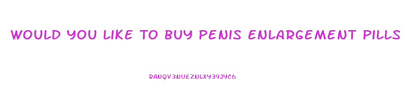 Would You Like To Buy Penis Enlargement Pills