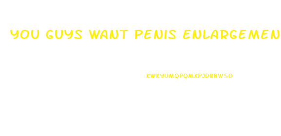 You Guys Want Penis Enlargement