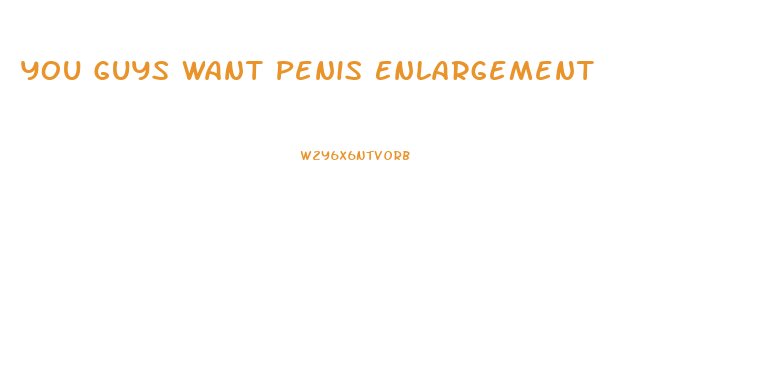 You Guys Want Penis Enlargement