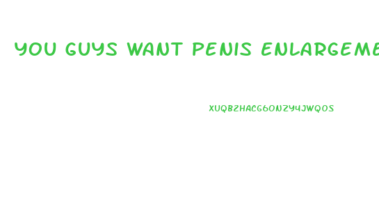 You Guys Want Penis Enlargement