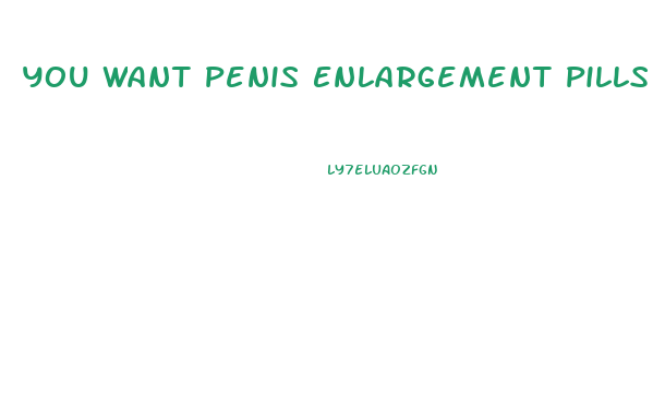 You Want Penis Enlargement Pills
