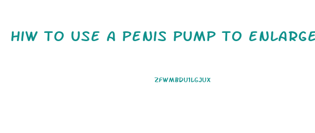 hiw to use a penis pump to enlarge