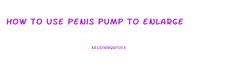 how to use penis pump to enlarge