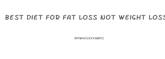 Best Diet For Fat Loss Not Weight Loss