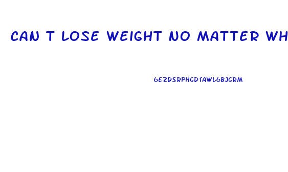 Can T Lose Weight No Matter What