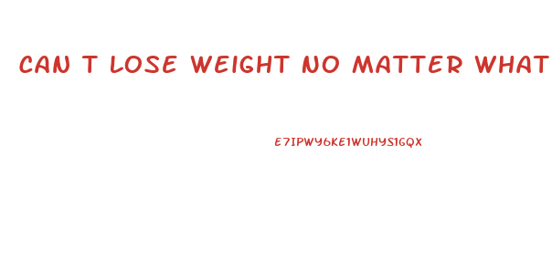 Can T Lose Weight No Matter What