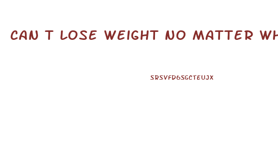 Can T Lose Weight No Matter What