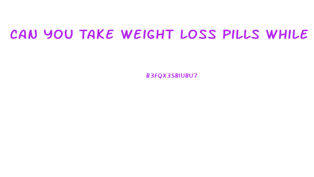 Can You Take Weight Loss Pills While Taking Medicine