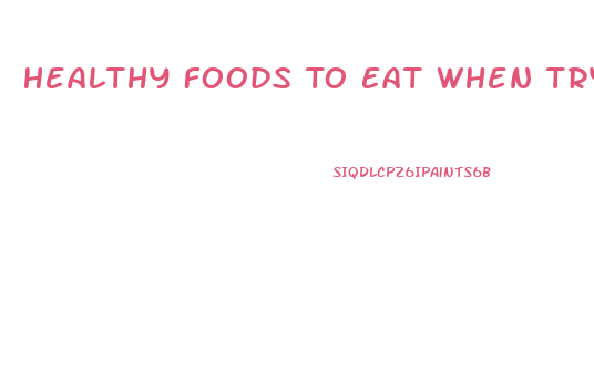 Healthy Foods To Eat When Trying To Lose Weight
