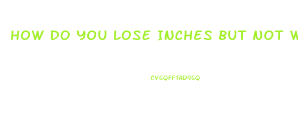 How Do You Lose Inches But Not Weight