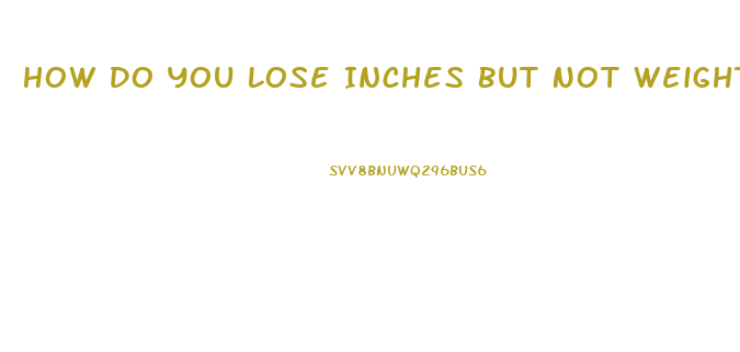 How Do You Lose Inches But Not Weight