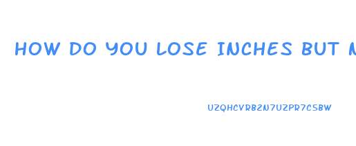 How Do You Lose Inches But Not Weight