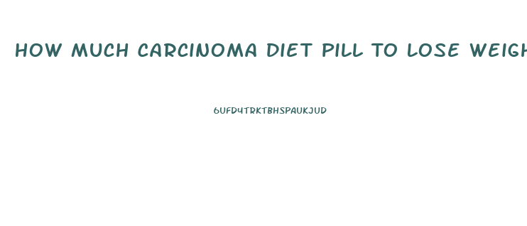 How Much Carcinoma Diet Pill To Lose Weight