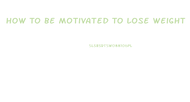 How To Be Motivated To Lose Weight